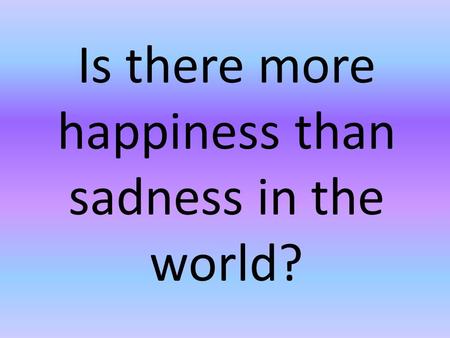 Is there more happiness than sadness in the world?