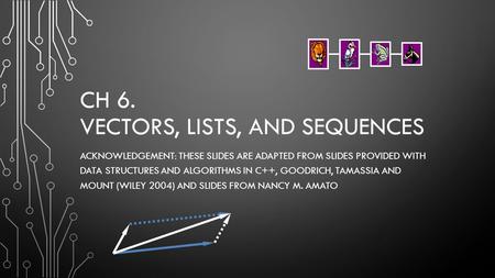 CH 6. VECTORS, LISTS, AND SEQUENCES ACKNOWLEDGEMENT: THESE SLIDES ARE ADAPTED FROM SLIDES PROVIDED WITH DATA STRUCTURES AND ALGORITHMS IN C++, GOODRICH,