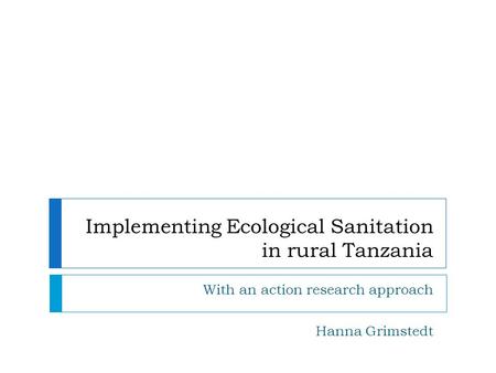 Implementing Ecological Sanitation in rural Tanzania With an action research approach Hanna Grimstedt.