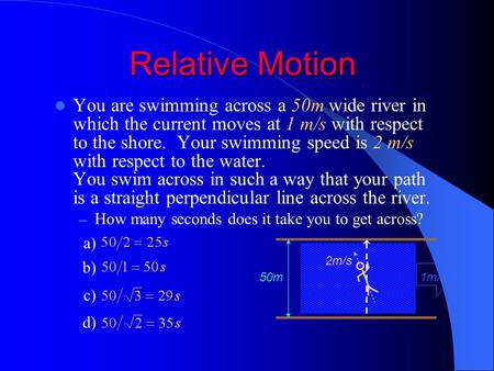 Relative Motion You are swimming across a 50m wide river in which the current moves at 1 m/s with respect to the shore. Your swimming speed is 2 m/s with.