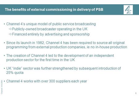 Channel 4 © 2006 1 The benefits of external commissioning in delivery of PSB Channel 4’s unique model of public service broadcasting  Publicly-owned broadcaster.