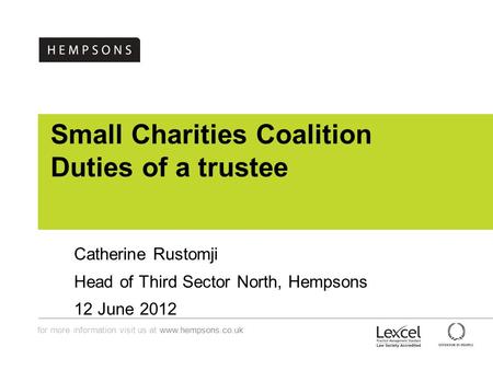 For more information visit us at www.hempsons.co.uk Small Charities Coalition Duties of a trustee Catherine Rustomji Head of Third Sector North, Hempsons.