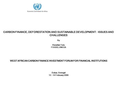 CARBON FINANCE, DEFORESTATION AND SUSTAINABLE DEVELOPMENT: ISSUES AND CHALLENGES By Kwadwo Tutu FSSDD, UNECA WEST AFRICAN CARBON FINANCE INVESTMENT FORUM.