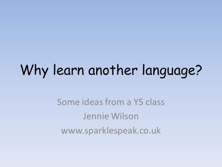 Why learn another language? Some ideas from a Y5 class Jennie Wilson www.sparklespeak.co.uk.