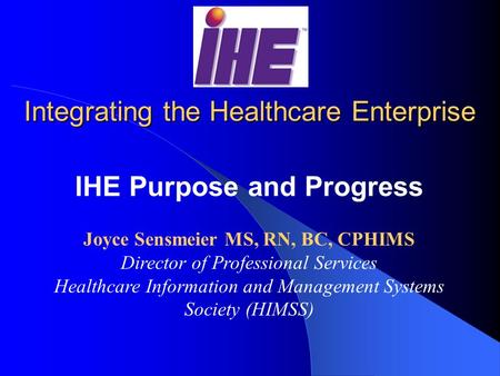 Integrating the Healthcare Enterprise IHE Purpose and Progress Joyce Sensmeier MS, RN, BC, CPHIMS Director of Professional Services Healthcare Information.