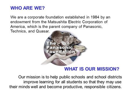 WHO ARE WE? We are a corporate foundation established in 1984 by an endowment from the Matsushita Electric Corporation of America, which is the parent.