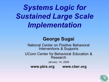 Systems Logic for Sustained Large Scale Implementation George Sugai National Center on Positive Behavioral Interventions & Supports UConn Center for Behavioral.