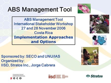 ABS Management Tool Sponsored by: SECO and UNU/IAS Organized by: IISD, Stratos Inc., Jorge Cabrera ABS Management Tool International Stakeholder Workshop.