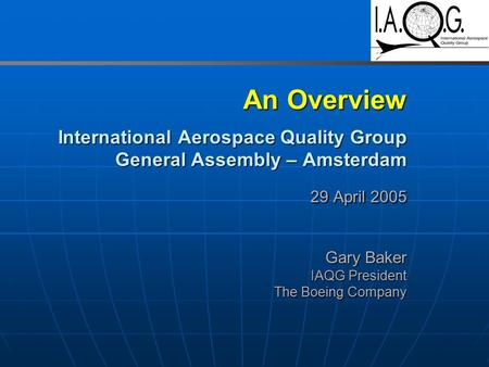 An Overview International Aerospace Quality Group General Assembly – Amsterdam 29 April 2005 Gary Baker IAQG President The Boeing Company.