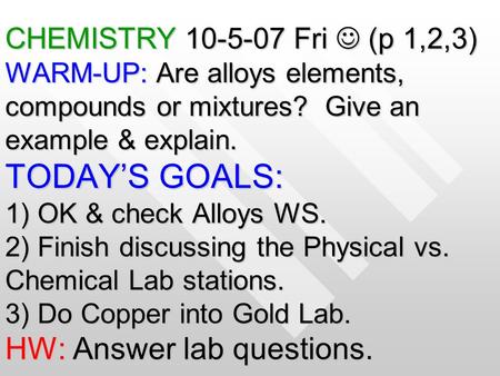 CHEMISTRY 10-5-07 Fri (p 1,2,3) WARM-UP: Are alloys elements, compounds or mixtures? Give an example & explain. TODAY’S GOALS: 1) OK & check Alloys WS.