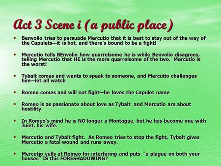 Act 3 Scene i (a public place) Benvolio tries to persuade Mercutio that it is best to stay out of the way of the Capulets—it is hot, and there’s bound.