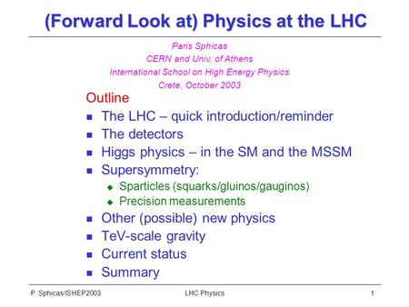 P. Sphicas/ISHEP2003LHC Physics1 (Forward Look at) Physics at the LHC Outline n The LHC – quick introduction/reminder n The detectors n Higgs physics –