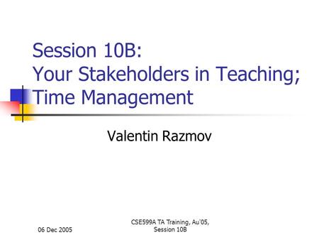 06 Dec 2005 CSE599A TA Training, Au'05, Session 10B Session 10B: Your Stakeholders in Teaching; Time Management Valentin Razmov.