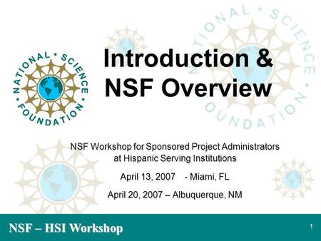 NSF – HSI Workshop 1 Introduction & NSF Overview NSF Workshop for Sponsored Project Administrators at Hispanic Serving Institutions April 13, 2007- Miami,