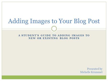 A STUDENT’S GUIDE TO ADDING IMAGES TO NEW OR EXISTING BLOG POSTS Adding Images to Your Blog Post Presented by Michelle Krummel.