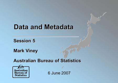 Data and Metadata Session 5 Mark Viney Australian Bureau of Statistics 6 June 2007.