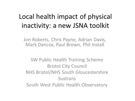 Local health impact of physical inactivity: a new JSNA toolkit Jon Roberts, Chris Payne, Adrian Davis, Mark Dancox, Paul Brown, Phil Install SW Public.