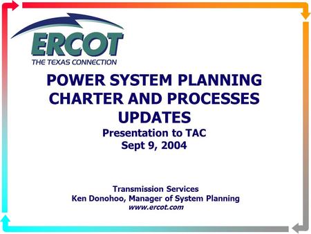 POWER SYSTEM PLANNING CHARTER AND PROCESSES UPDATES Presentation to TAC Sept 9, 2004 Transmission Services Ken Donohoo, Manager of System Planning www.ercot.com.