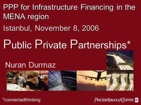  PPP for Infrastructure Financing in the MENA region Istanbul, November 8, 2006 PPP P ublic P rivate P artnerships * Nuran Durmaz *connectedthinking.