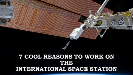 7 COOL REASONS TO WORK ON THE INTERNATIONAL SPACE STATION.