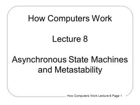 How Computers Work Lecture 8 Page 1 How Computers Work Lecture 8 Asynchronous State Machines and Metastability.