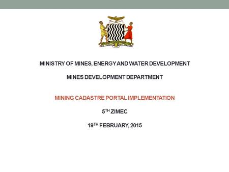 MINISTRY OF MINES, ENERGY AND WATER DEVELOPMENT MINES DEVELOPMENT DEPARTMENT MINING CADASTRE PORTAL IMPLEMENTATION 5 TH ZIMEC 19 TH FEBRUARY, 2015.