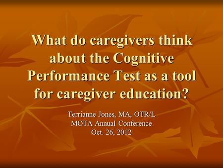 What do caregivers think about the Cognitive Performance Test as a tool for caregiver education? Terrianne Jones, MA, OTR/L MOTA Annual Conference Oct.