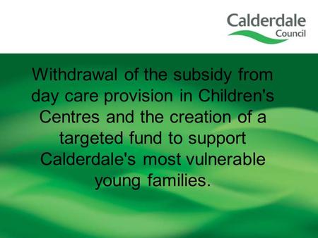 Withdrawal of the subsidy from day care provision in Children's Centres and the creation of a targeted fund to support Calderdale's most vulnerable young.