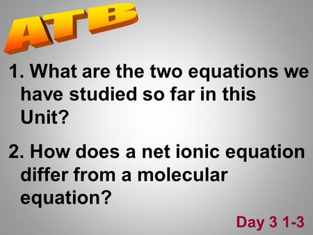 1. What are the two equations we have studied so far in this Unit? 2. How does a net ionic equation differ from a molecular equation? Day 3 1-3.