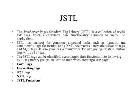 JSTL The JavaServer Pages Standard Tag Library (JSTL) is a collection of useful JSP tags which encapsulates core functionality common to many JSP applications.