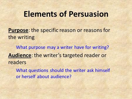 Elements of Persuasion Purpose: the specific reason or reasons for the writing What purpose may a writer have for writing? Audience: the writer’s targeted.