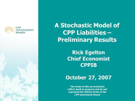 A Stochastic Model of CPP Liabilities – Preliminary Results Rick Egelton Chief Economist CPPIB October 27, 2007 The views in this presentation reflect.