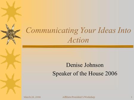 March 26, 2006Affiliate President’s Workshop1 Communicating Your Ideas Into Action Denise Johnson Speaker of the House 2006.