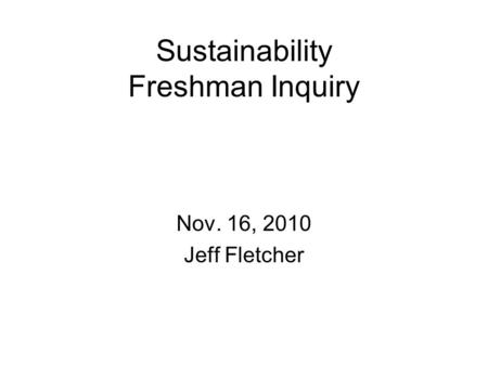 Sustainability Freshman Inquiry Nov. 16, 2010 Jeff Fletcher.