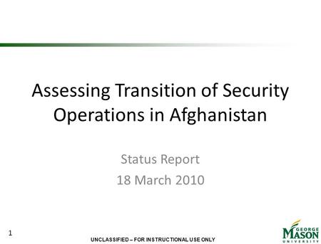 UNCLASSIFIED – FOR INSTRUCTIONAL USE ONLY Assessing Transition of Security Operations in Afghanistan Status Report 18 March 2010 1.