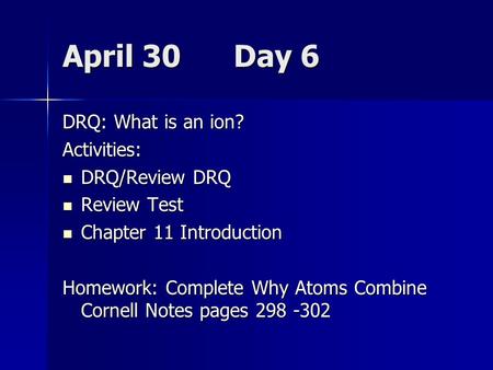 April 30 Day 6 DRQ: What is an ion? Activities: DRQ/Review DRQ DRQ/Review DRQ Review Test Review Test Chapter 11 Introduction Chapter 11 Introduction Homework: