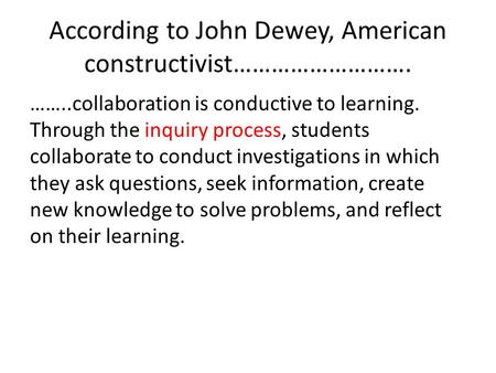 According to John Dewey, American constructivist………………………. ……..collaboration is conductive to learning. Through the inquiry process, students collaborate.