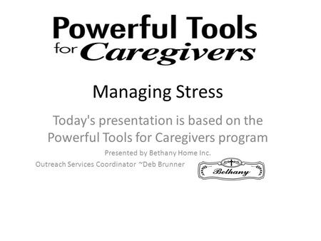 Managing Stress Today's presentation is based on the Powerful Tools for Caregivers program Presented by Bethany Home Inc. Outreach Services Coordinator.