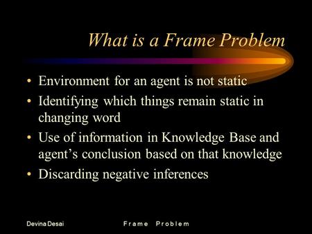 Devina DesaiF r a m e P r o b l e m What is a Frame Problem Environment for an agent is not static Identifying which things remain static in changing word.