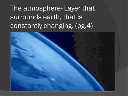 The atmosphere- Layer that surrounds earth, that is constantly changing. (pg.4)