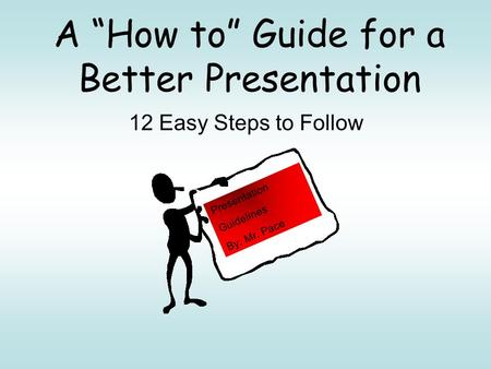 A “How to” Guide for a Better Presentation 12 Easy Steps to Follow Presentation Guidelines By: Mr. Pace.