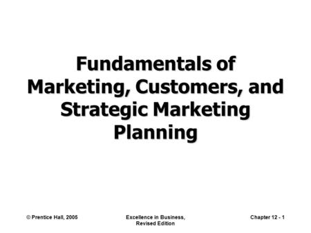 © Prentice Hall, 2005Excellence in Business, Revised Edition Chapter 12 - 1 Fundamentals of Marketing, Customers, and Strategic Marketing Planning.