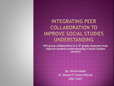 Will group collaboration in a 4 th grade classroom help improve students understanding in Social Studies content? By: Shiuli Arshad Dr. Sharon O’Conner.