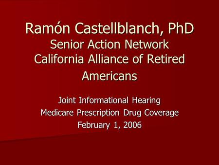 Ramón Castellblanch, PhD Senior Action Network California Alliance of Retired Americans Joint Informational Hearing Medicare Prescription Drug Coverage.