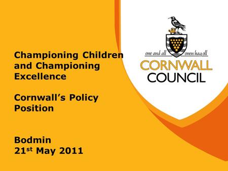 Championing Children and Championing Excellence Cornwall’s Policy Position Bodmin 21 st May 2011.