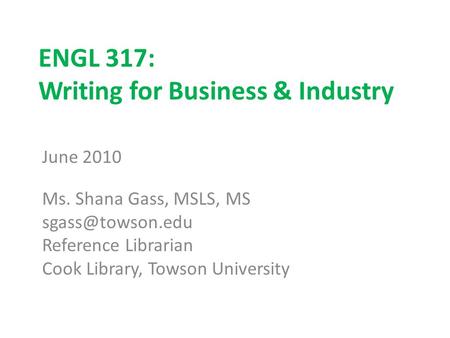 ENGL 317: Writing for Business & Industry June 2010 Ms. Shana Gass, MSLS, MS Reference Librarian Cook Library, Towson University.