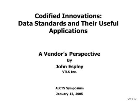 VTLS Inc. Codified Innovations: Data Standards and Their Useful Applications A Vendor’s Perspective By John Espley VTLS Inc. ALCTS Symposium January 14,