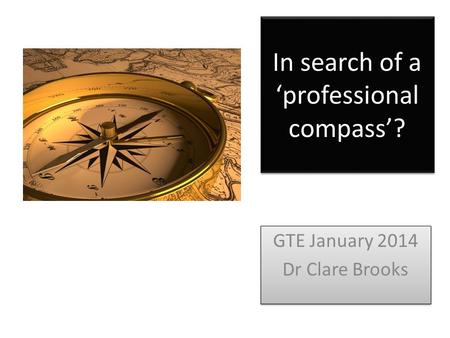 In search of a ‘professional compass’? GTE January 2014 Dr Clare Brooks GTE January 2014 Dr Clare Brooks.