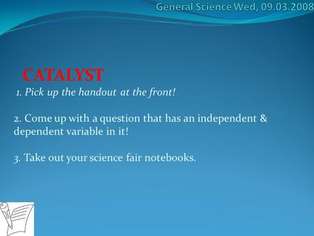 CATALYST 1. Pick up the handout at the front! 2. Come up with a question that has an independent & dependent variable in it! 3. Take out your science fair.