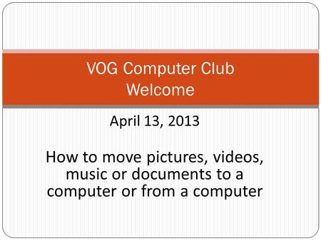 April 13, 2013 How to move pictures, videos, music or documents to a computer or from a computer VOG Computer Club Welcome.